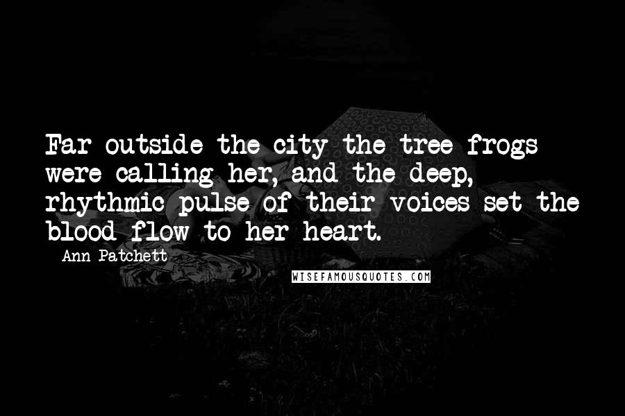 Ann Patchett Quotes: Far outside the city the tree frogs were calling her, and the deep, rhythmic pulse of their voices set the blood flow to her heart.