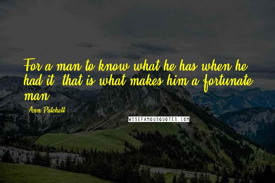 Ann Patchett Quotes: For a man to know what he has when he had it, that is what makes him a fortunate man.