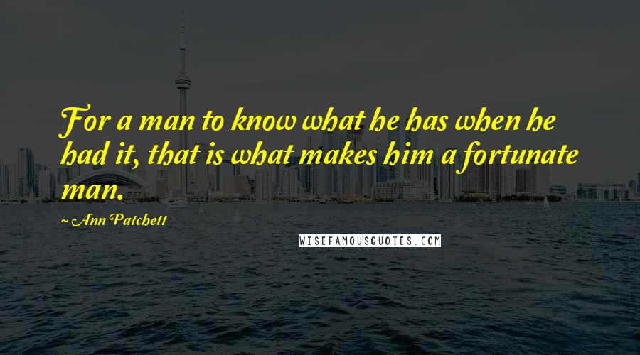 Ann Patchett Quotes: For a man to know what he has when he had it, that is what makes him a fortunate man.