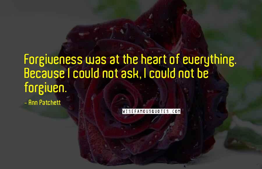 Ann Patchett Quotes: Forgiveness was at the heart of everything. Because I could not ask, I could not be forgiven.