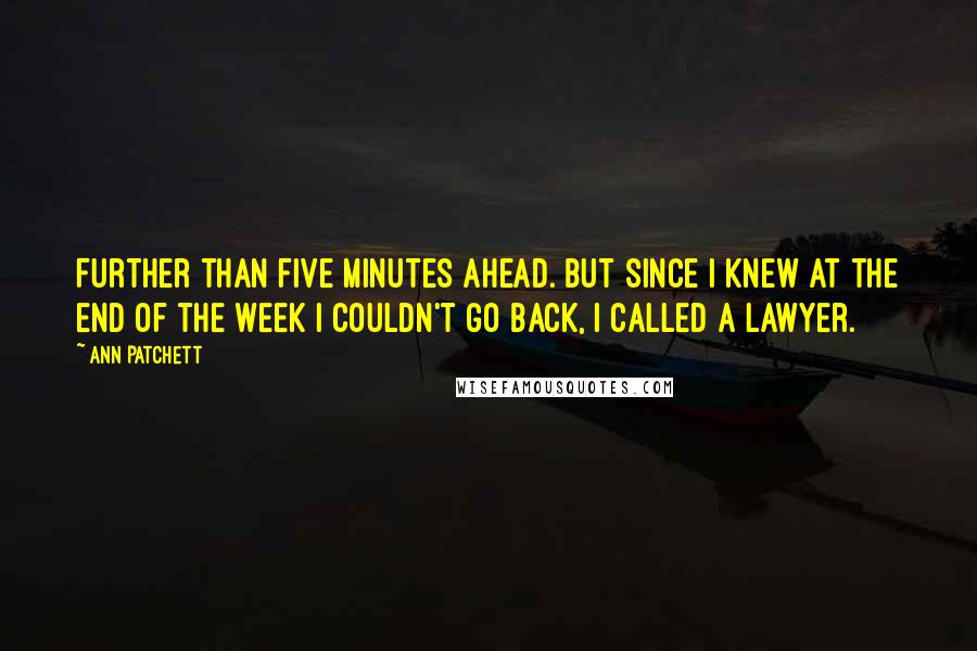 Ann Patchett Quotes: Further than five minutes ahead. But since I knew at the end of the week I couldn't go back, I called a lawyer.