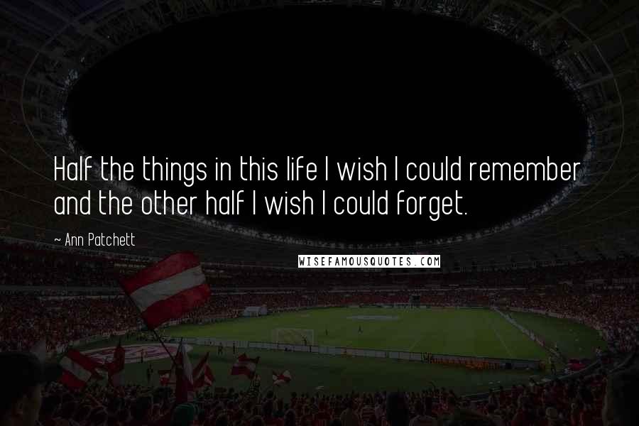 Ann Patchett Quotes: Half the things in this life I wish I could remember and the other half I wish I could forget.