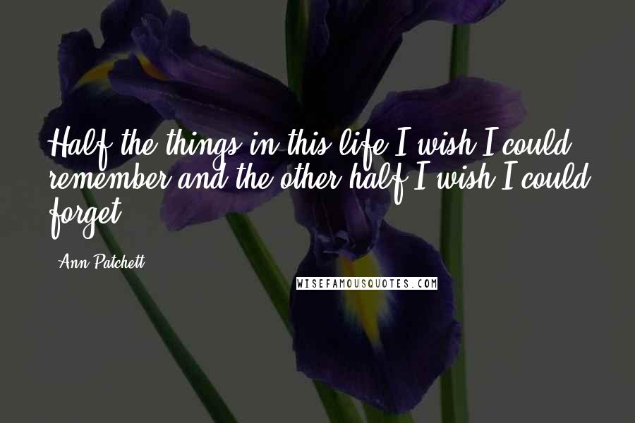 Ann Patchett Quotes: Half the things in this life I wish I could remember and the other half I wish I could forget.