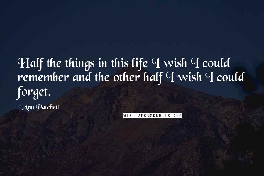 Ann Patchett Quotes: Half the things in this life I wish I could remember and the other half I wish I could forget.