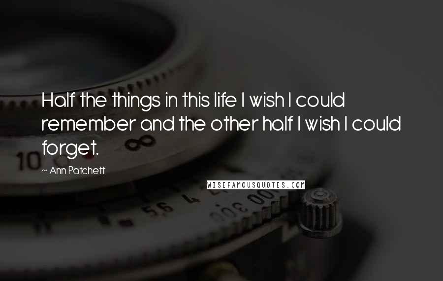 Ann Patchett Quotes: Half the things in this life I wish I could remember and the other half I wish I could forget.