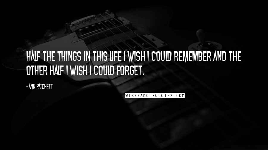 Ann Patchett Quotes: Half the things in this life I wish I could remember and the other half I wish I could forget.