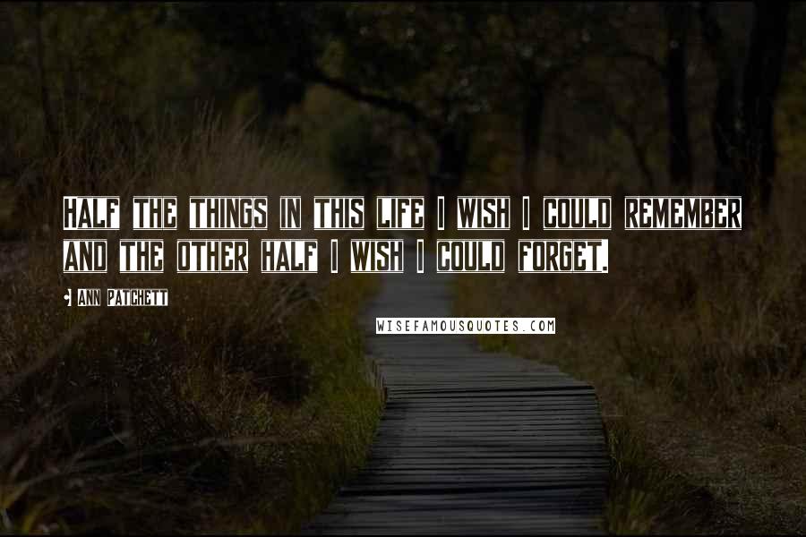 Ann Patchett Quotes: Half the things in this life I wish I could remember and the other half I wish I could forget.