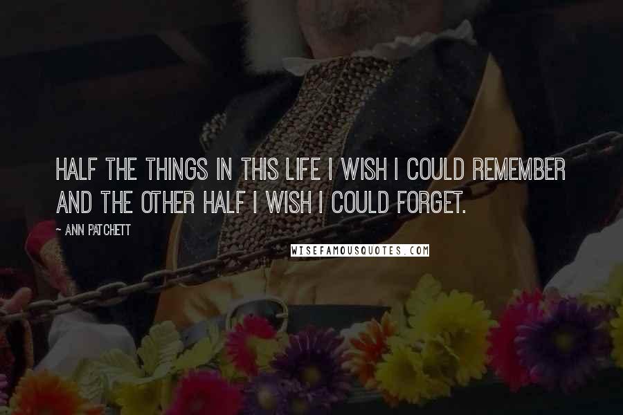 Ann Patchett Quotes: Half the things in this life I wish I could remember and the other half I wish I could forget.