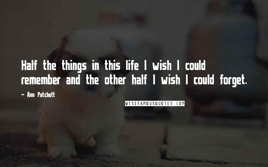 Ann Patchett Quotes: Half the things in this life I wish I could remember and the other half I wish I could forget.