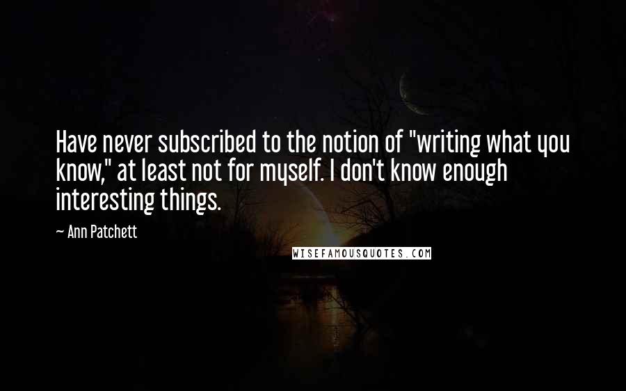 Ann Patchett Quotes: Have never subscribed to the notion of "writing what you know," at least not for myself. I don't know enough interesting things.