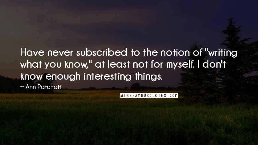 Ann Patchett Quotes: Have never subscribed to the notion of "writing what you know," at least not for myself. I don't know enough interesting things.