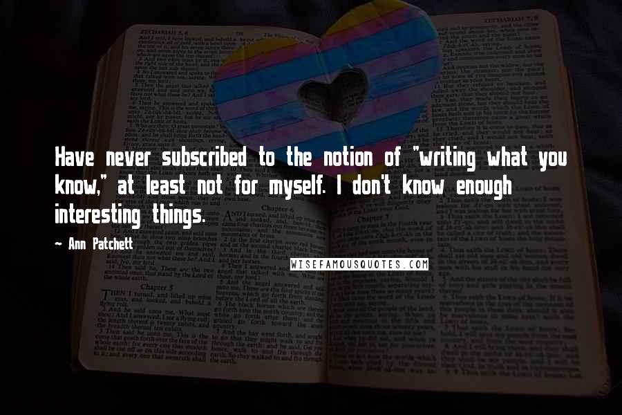 Ann Patchett Quotes: Have never subscribed to the notion of "writing what you know," at least not for myself. I don't know enough interesting things.