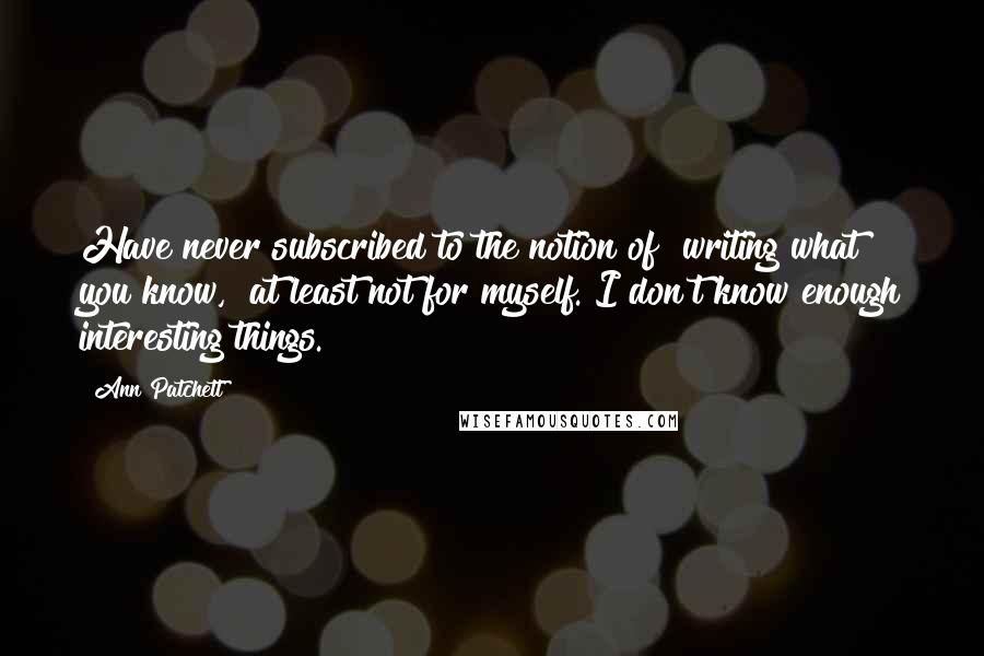 Ann Patchett Quotes: Have never subscribed to the notion of "writing what you know," at least not for myself. I don't know enough interesting things.