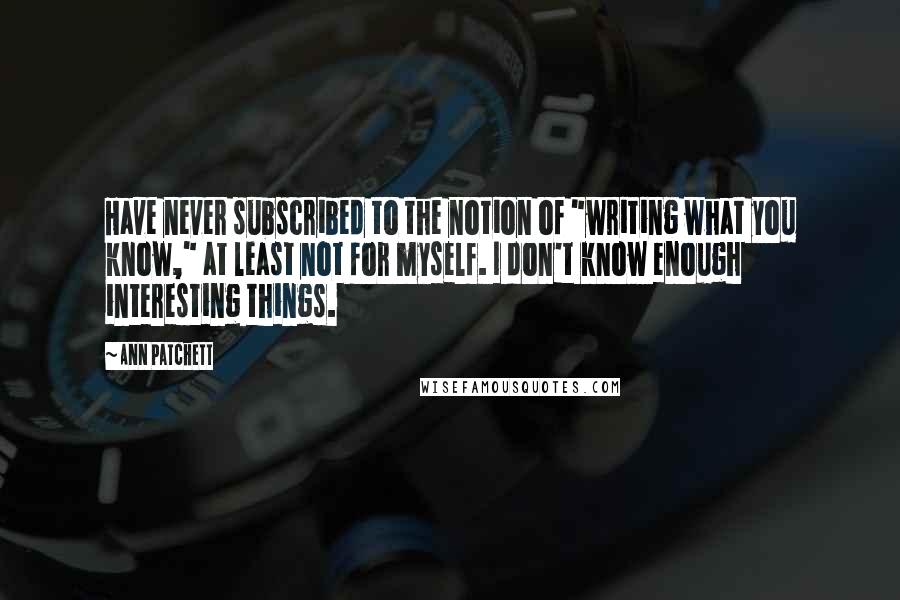 Ann Patchett Quotes: Have never subscribed to the notion of "writing what you know," at least not for myself. I don't know enough interesting things.