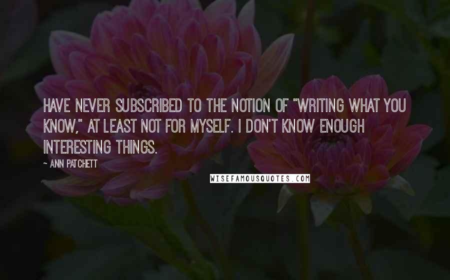 Ann Patchett Quotes: Have never subscribed to the notion of "writing what you know," at least not for myself. I don't know enough interesting things.