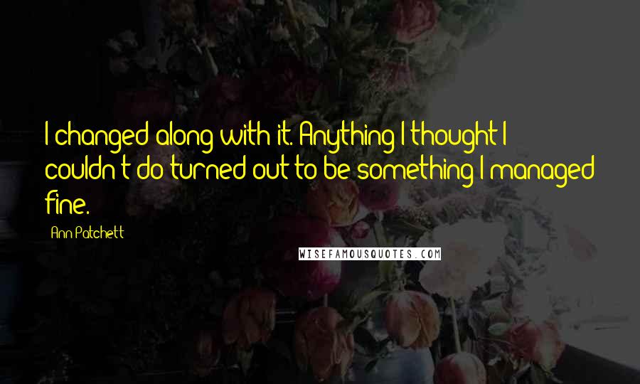 Ann Patchett Quotes: I changed along with it. Anything I thought I couldn't do turned out to be something I managed fine.