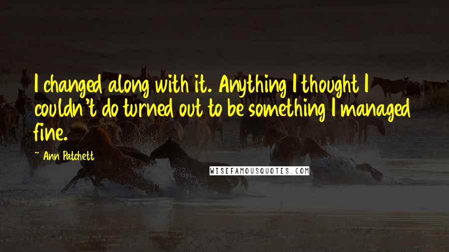 Ann Patchett Quotes: I changed along with it. Anything I thought I couldn't do turned out to be something I managed fine.