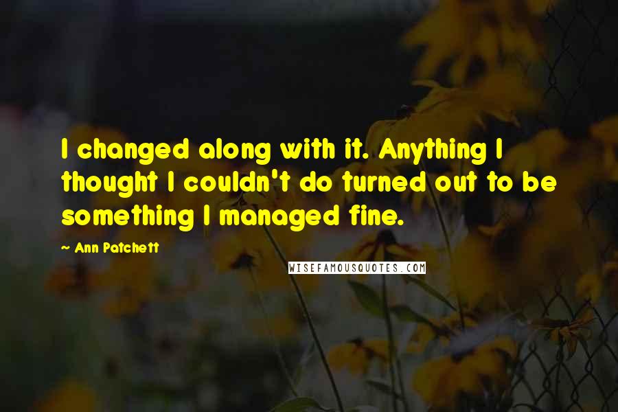 Ann Patchett Quotes: I changed along with it. Anything I thought I couldn't do turned out to be something I managed fine.