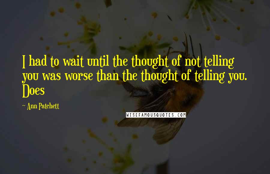 Ann Patchett Quotes: I had to wait until the thought of not telling you was worse than the thought of telling you. Does