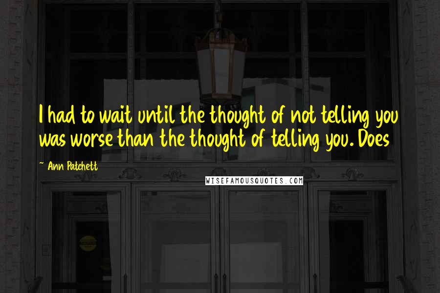 Ann Patchett Quotes: I had to wait until the thought of not telling you was worse than the thought of telling you. Does