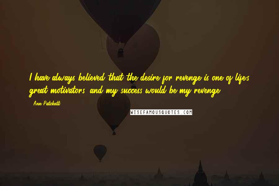 Ann Patchett Quotes: I have always believed that the desire for revenge is one of life's great motivators, and my success would be my revenge