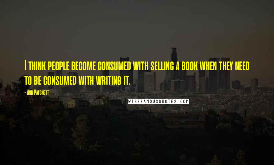 Ann Patchett Quotes: I think people become consumed with selling a book when they need to be consumed with writing it.