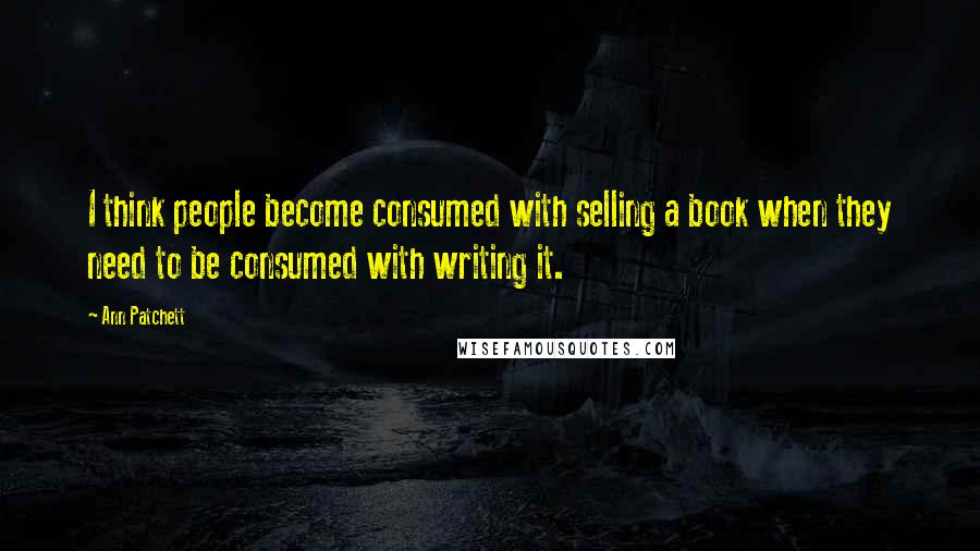 Ann Patchett Quotes: I think people become consumed with selling a book when they need to be consumed with writing it.