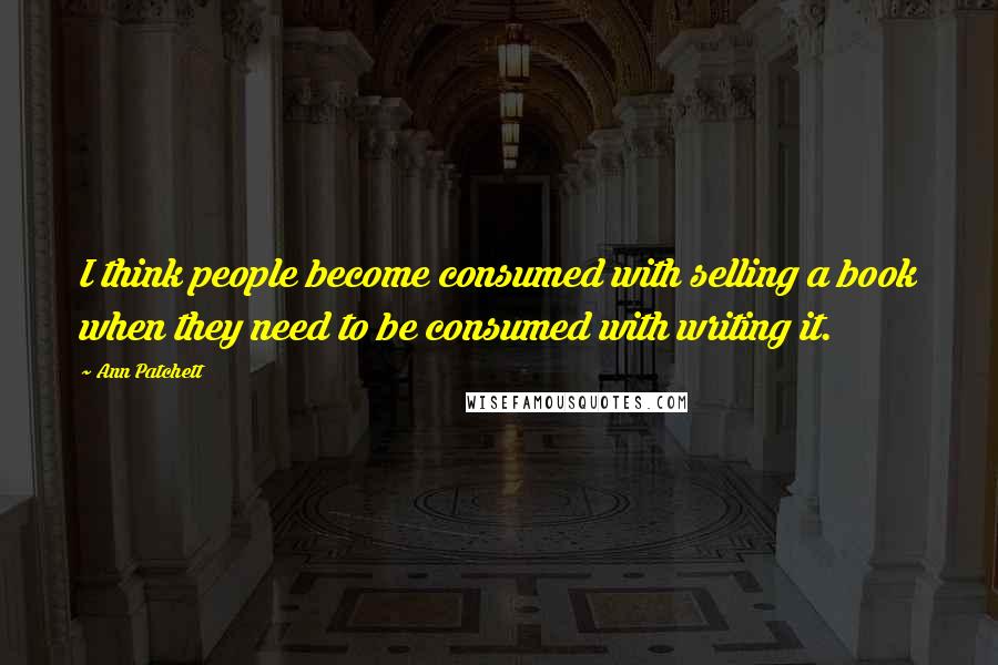 Ann Patchett Quotes: I think people become consumed with selling a book when they need to be consumed with writing it.