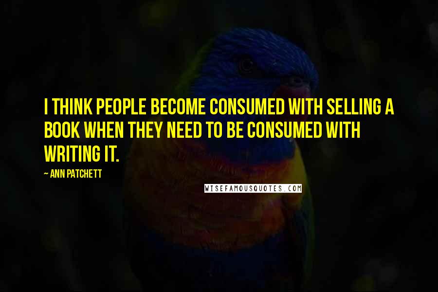 Ann Patchett Quotes: I think people become consumed with selling a book when they need to be consumed with writing it.