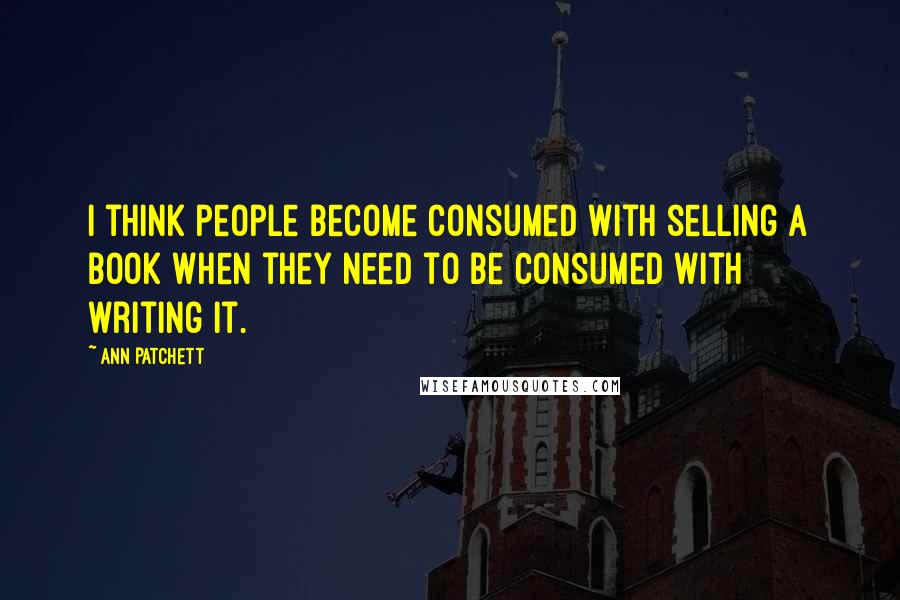 Ann Patchett Quotes: I think people become consumed with selling a book when they need to be consumed with writing it.