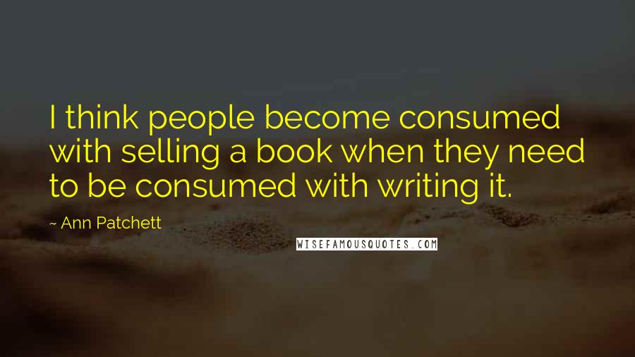 Ann Patchett Quotes: I think people become consumed with selling a book when they need to be consumed with writing it.