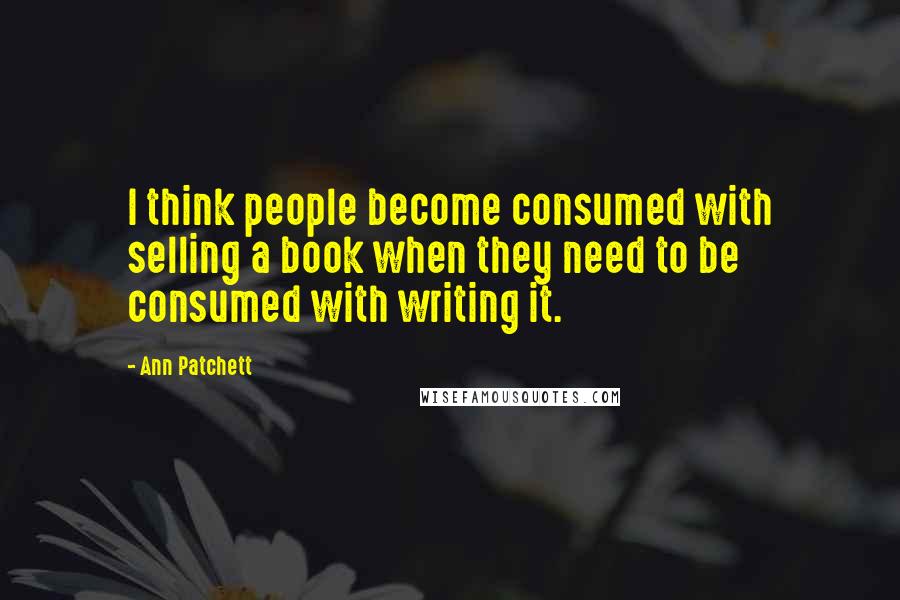 Ann Patchett Quotes: I think people become consumed with selling a book when they need to be consumed with writing it.