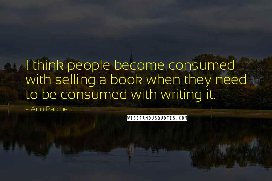 Ann Patchett Quotes: I think people become consumed with selling a book when they need to be consumed with writing it.