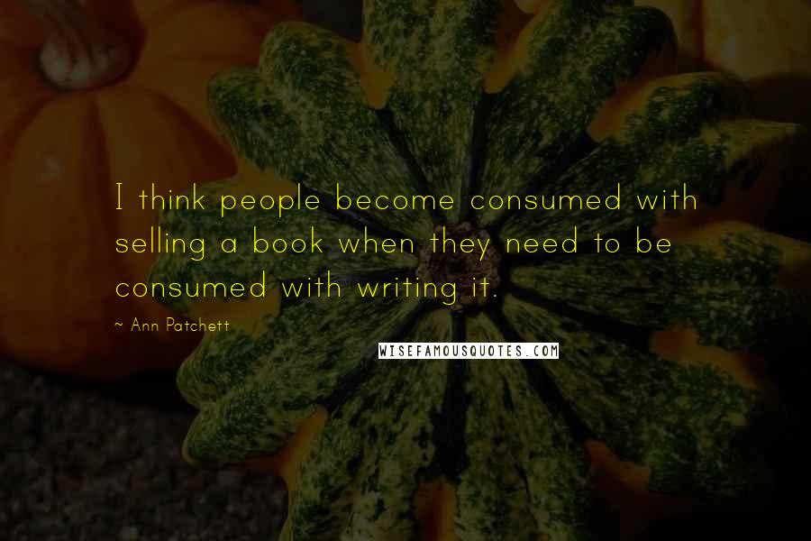 Ann Patchett Quotes: I think people become consumed with selling a book when they need to be consumed with writing it.