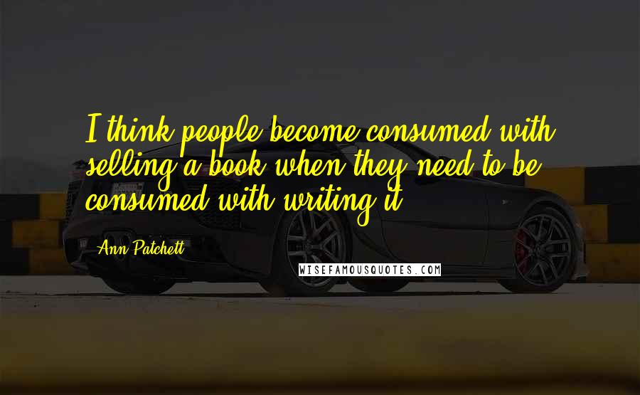 Ann Patchett Quotes: I think people become consumed with selling a book when they need to be consumed with writing it.