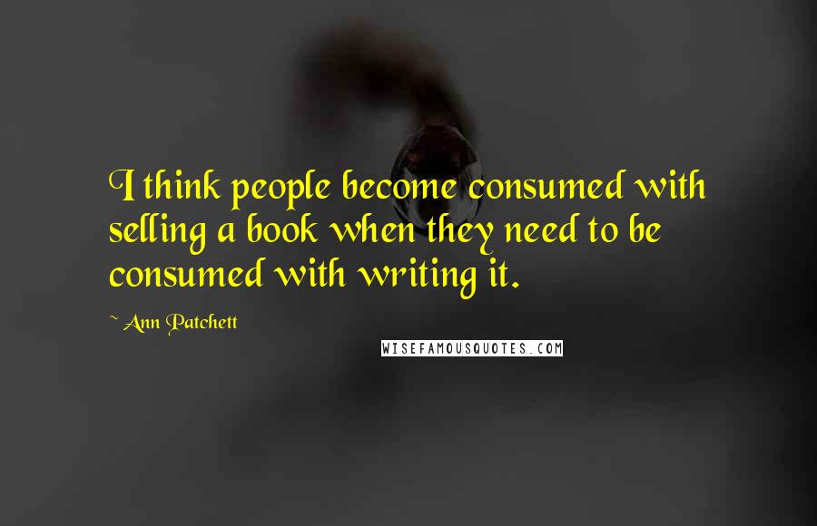 Ann Patchett Quotes: I think people become consumed with selling a book when they need to be consumed with writing it.