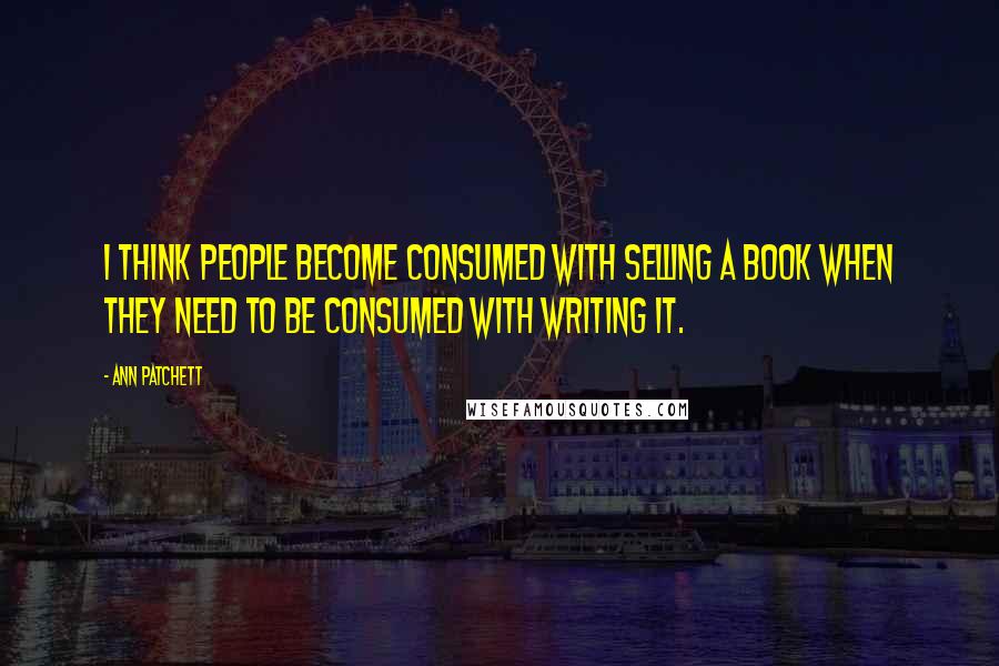 Ann Patchett Quotes: I think people become consumed with selling a book when they need to be consumed with writing it.