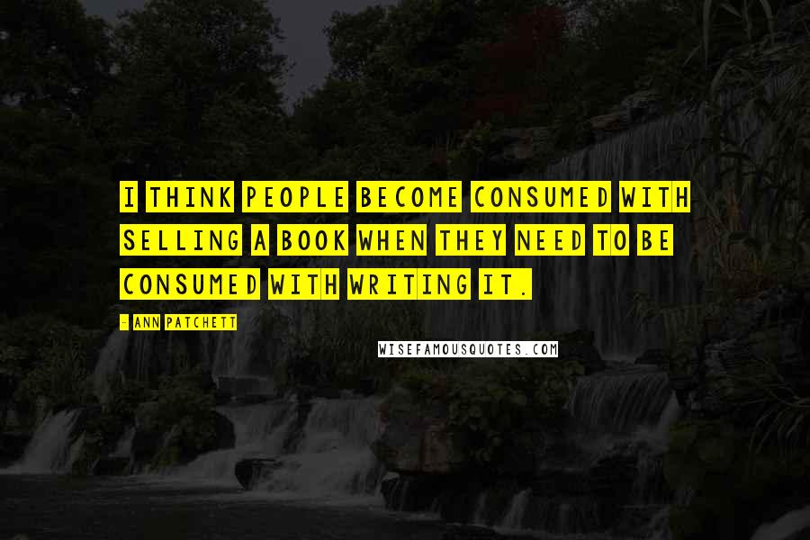 Ann Patchett Quotes: I think people become consumed with selling a book when they need to be consumed with writing it.