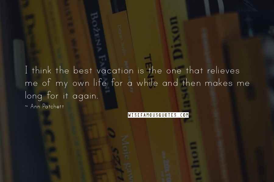 Ann Patchett Quotes: I think the best vacation is the one that relieves me of my own life for a while and then makes me long for it again.