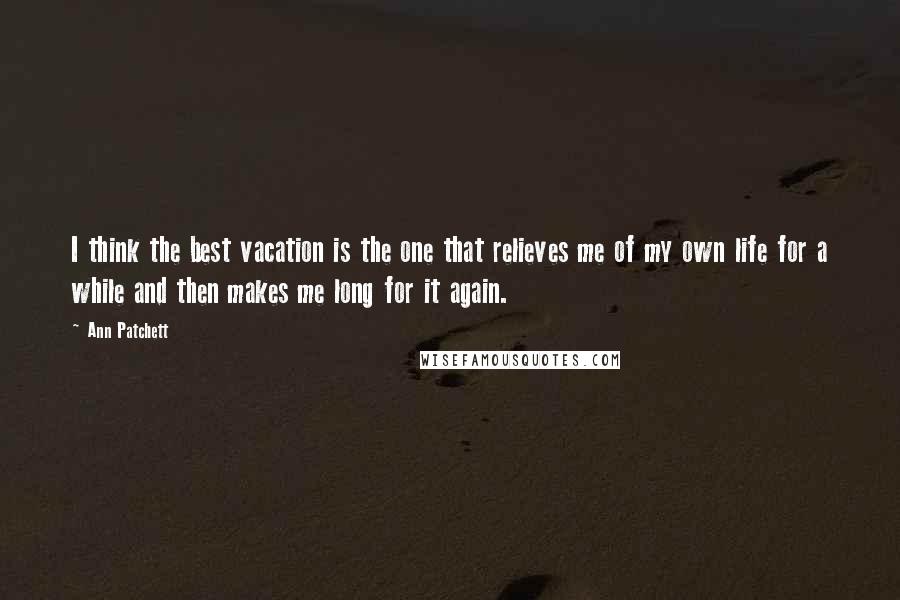 Ann Patchett Quotes: I think the best vacation is the one that relieves me of my own life for a while and then makes me long for it again.