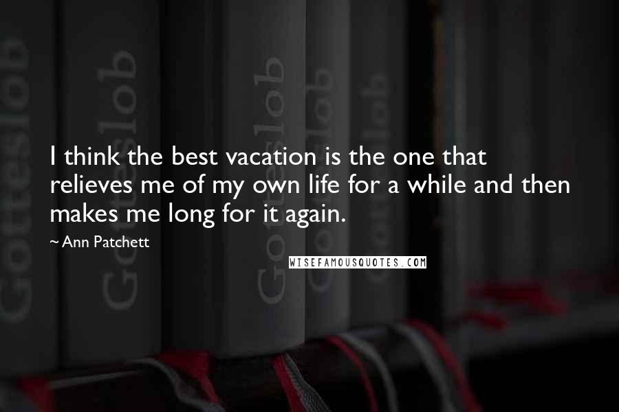 Ann Patchett Quotes: I think the best vacation is the one that relieves me of my own life for a while and then makes me long for it again.