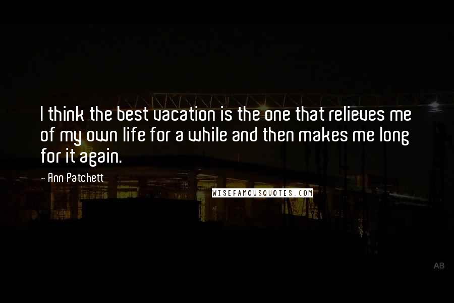 Ann Patchett Quotes: I think the best vacation is the one that relieves me of my own life for a while and then makes me long for it again.