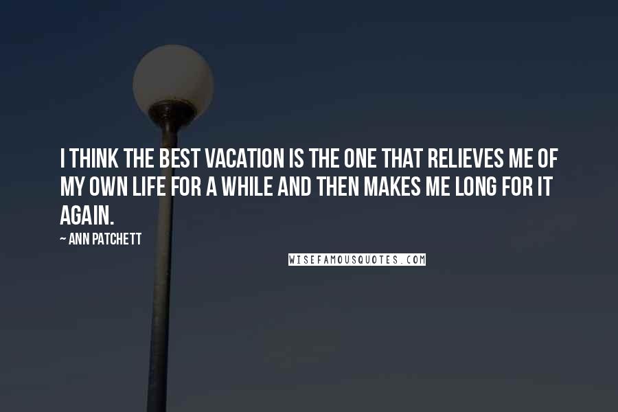 Ann Patchett Quotes: I think the best vacation is the one that relieves me of my own life for a while and then makes me long for it again.