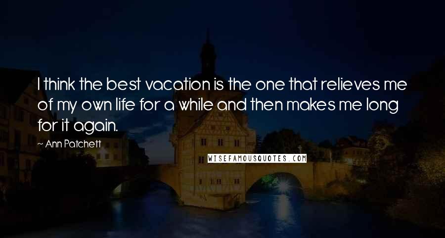 Ann Patchett Quotes: I think the best vacation is the one that relieves me of my own life for a while and then makes me long for it again.