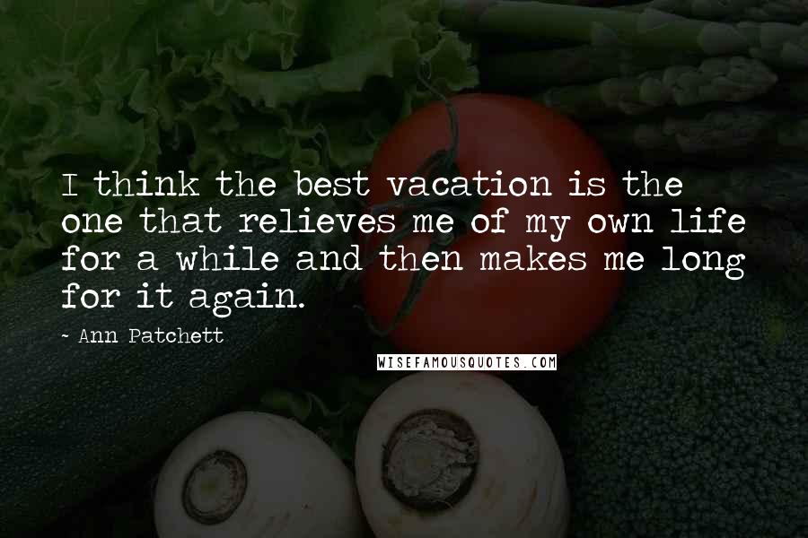 Ann Patchett Quotes: I think the best vacation is the one that relieves me of my own life for a while and then makes me long for it again.