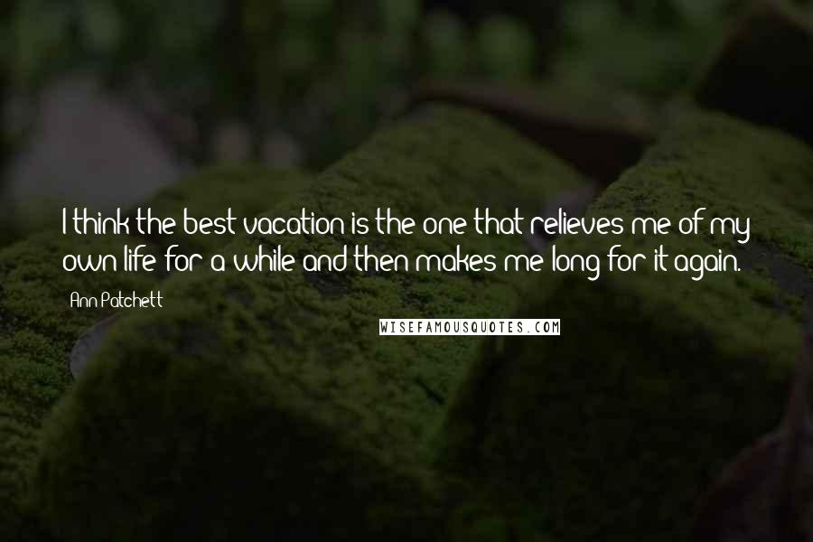 Ann Patchett Quotes: I think the best vacation is the one that relieves me of my own life for a while and then makes me long for it again.