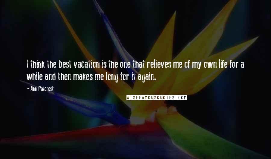 Ann Patchett Quotes: I think the best vacation is the one that relieves me of my own life for a while and then makes me long for it again.