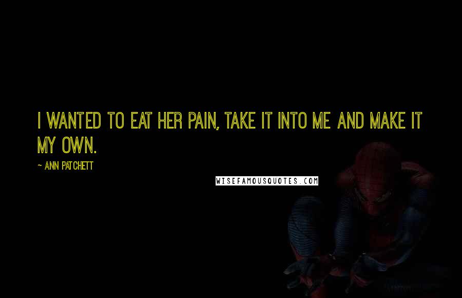 Ann Patchett Quotes: I wanted to eat her pain, take it into me and make it my own.