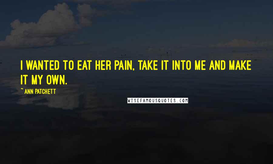 Ann Patchett Quotes: I wanted to eat her pain, take it into me and make it my own.