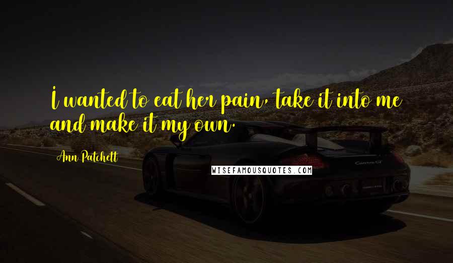 Ann Patchett Quotes: I wanted to eat her pain, take it into me and make it my own.